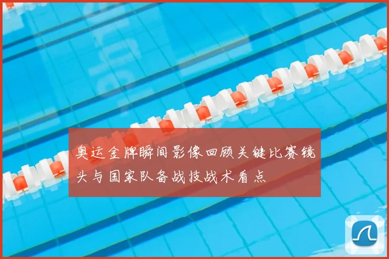 奥运金牌瞬间影像回顾关键比赛镜头与国家队备战技战术看点
