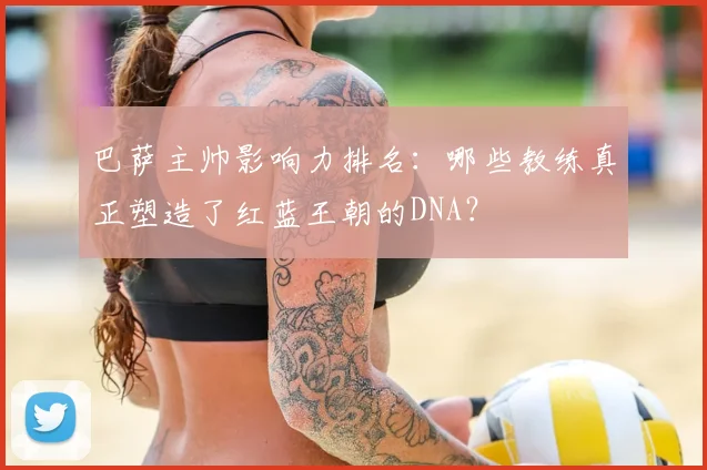 巴萨主帅影响力排名：哪些教练真正塑造了红蓝王朝的DNA？