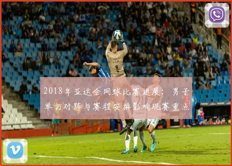 2018年亚运会网球比赛进展：男子单打对阵与赛程安排影响观赛重点