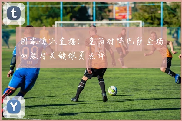 国家德比直播：皇马对阵巴萨全场回放与关键球员点评