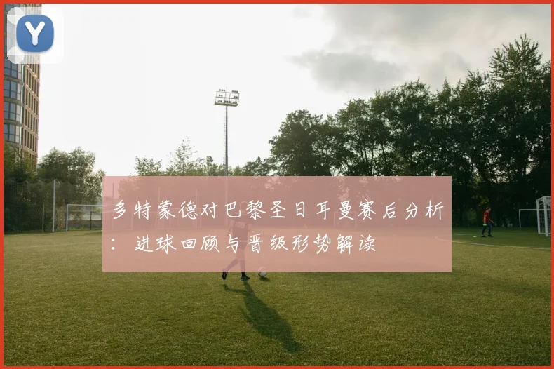 多特蒙德对巴黎圣日耳曼赛后分析：进球回顾与晋级形势解读