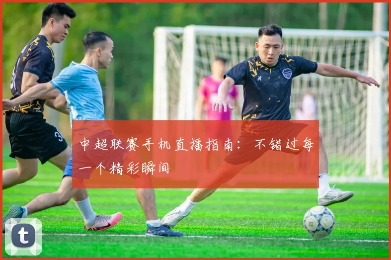 中超联赛手机直播指南：不错过每一个精彩瞬间