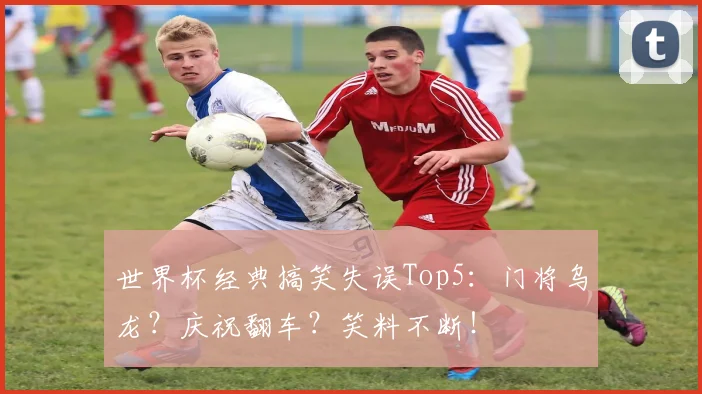 世界杯经典搞笑失误Top5：门将乌龙？庆祝翻车？笑料不断！