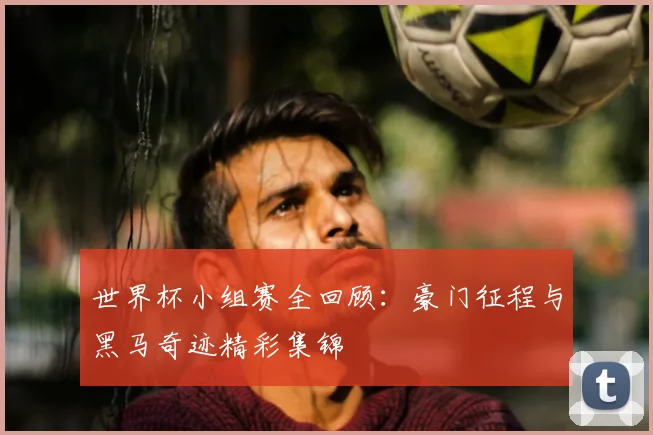 世界杯小组赛全回顾：豪门征程与黑马奇迹精彩集锦