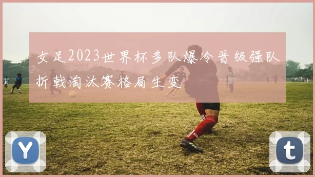 女足2023世界杯多队爆冷晋级强队折戟淘汰赛格局生变