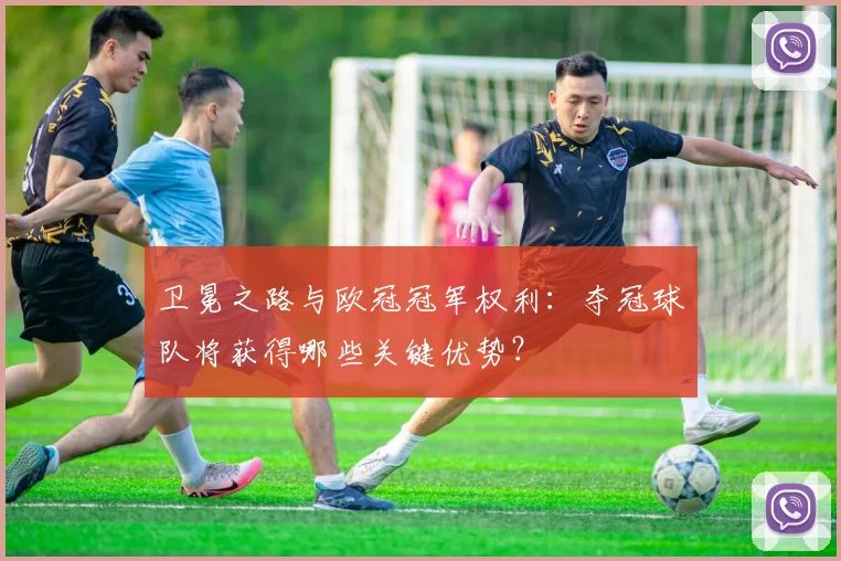 卫冕之路与欧冠冠军权利：夺冠球队将获得哪些关键优势？