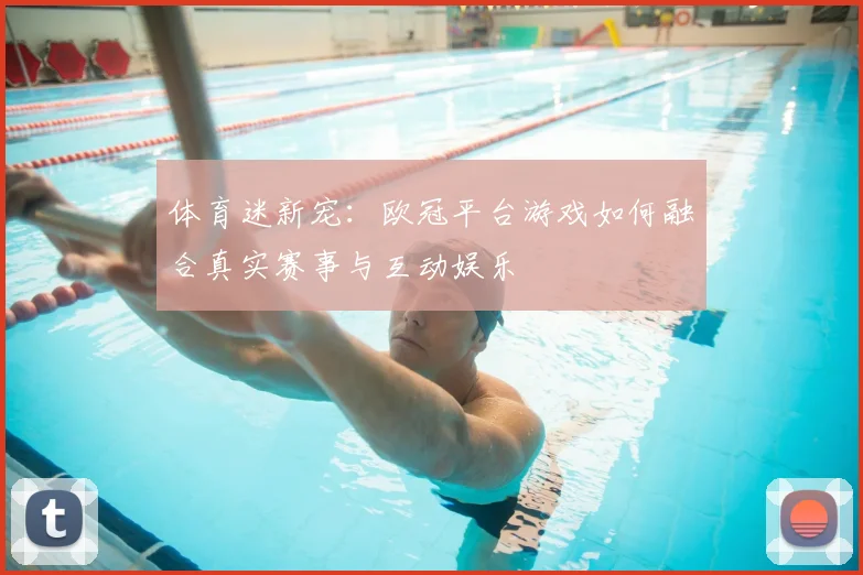 体育迷新宠：欧冠平台游戏如何融合真实赛事与互动娱乐